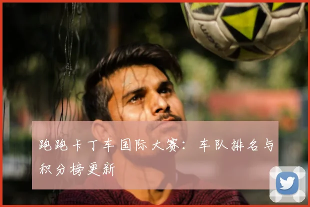 跑跑卡丁车国际大赛：车队排名与积分榜更新