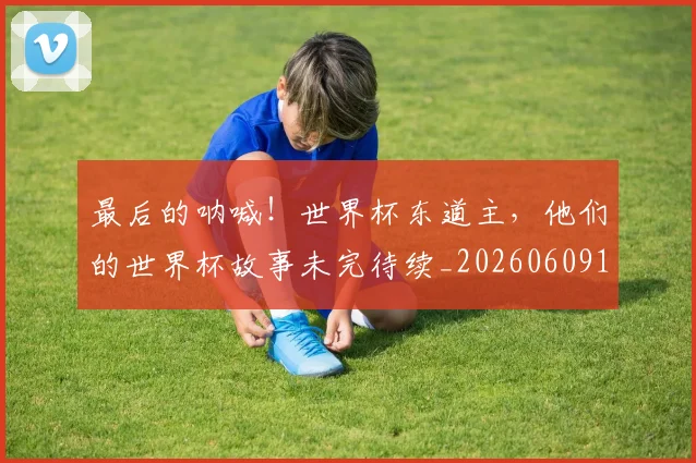 最后的呐喊！世界杯东道主，他们的世界杯故事未完待续_20260609190400