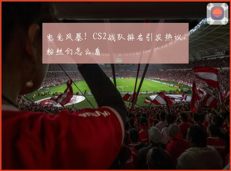 电竞风暴!CS2战队排名引发热议,粉丝们怎么看