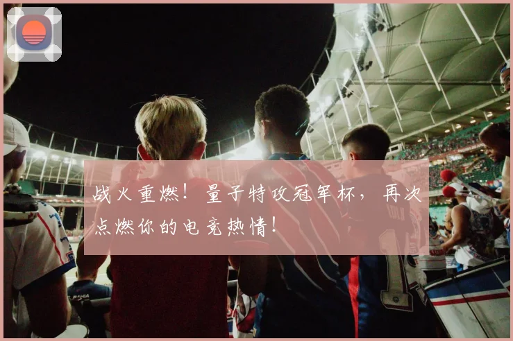 战火重燃！量子特攻冠军杯，再次点燃你的电竞热情！