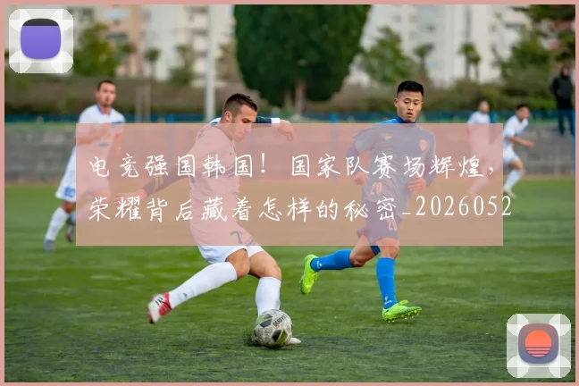 电竞强国韩国！国家队赛场辉煌，荣耀背后藏着怎样的秘密_20260526085826
