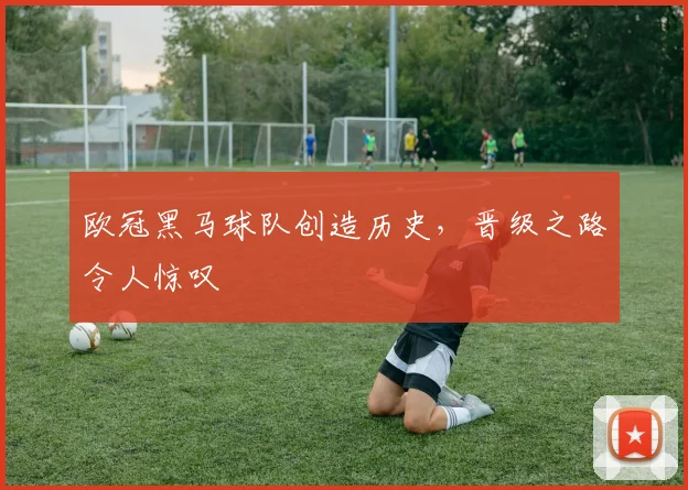欧冠黑马球队创造历史，晋级之路令人惊叹