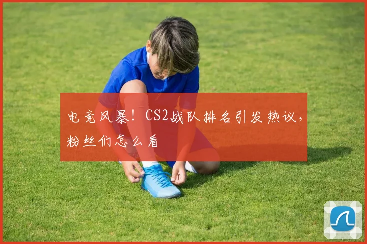 电竞风暴！CS2战队排名引发热议，粉丝们怎么看