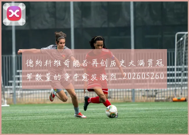 德约科维奇能否再创历史大满贯冠军数量的争夺愈发激烈_20260526085004