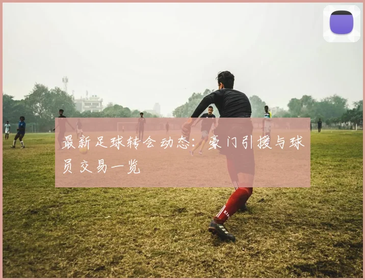 最新足球转会动态：豪门引援与球员交易一览