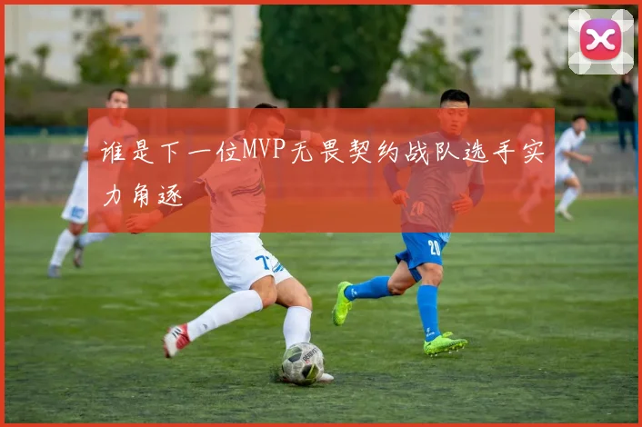 谁是下一位MVP无畏契约战队选手实力角逐