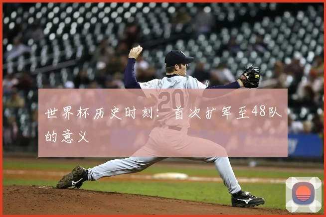 世界杯历史时刻：首次扩军至48队的意义
