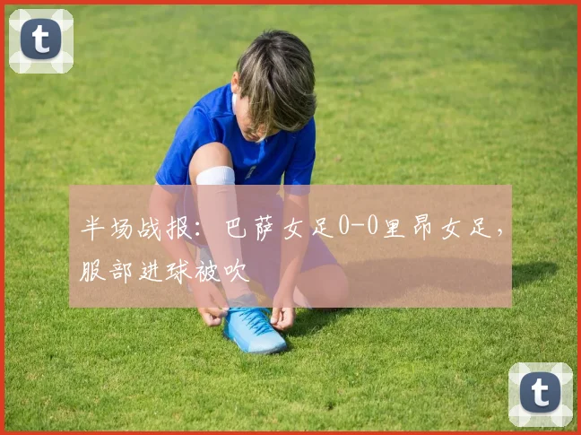 半场战报：巴萨女足0-0里昂女足，服部进球被吹