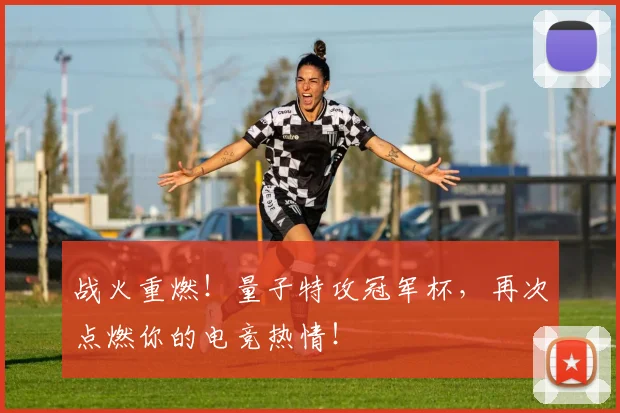 战火重燃！量子特攻冠军杯，再次点燃你的电竞热情！