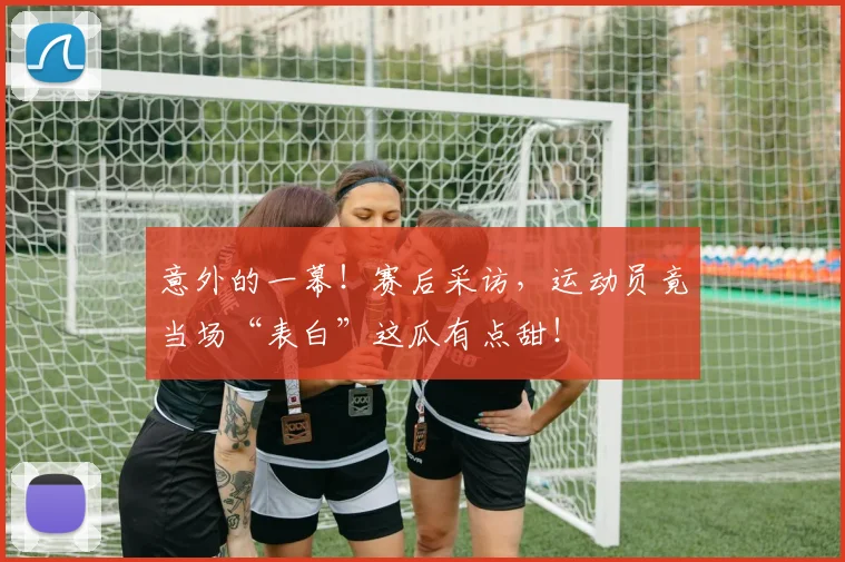 意外的一幕！赛后采访，运动员竟当场“表白”这瓜有点甜！