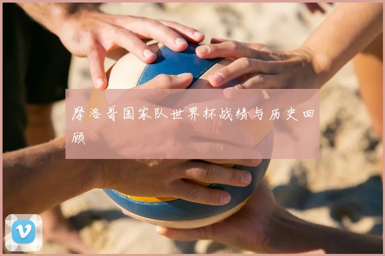 摩洛哥国家队世界杯战绩与历史回顾