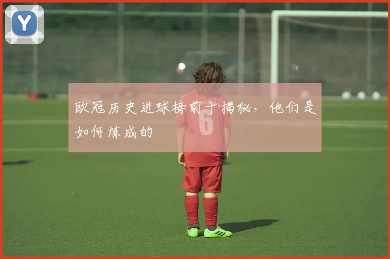 欧冠历史进球榜前十揭秘，他们是如何炼成的