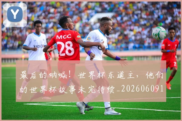 最后的呐喊！世界杯东道主，他们的世界杯故事未完待续_20260609190400