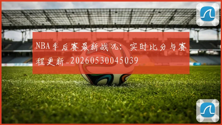 NBA季后赛最新战况:实时比分与赛程更新_20260530045039