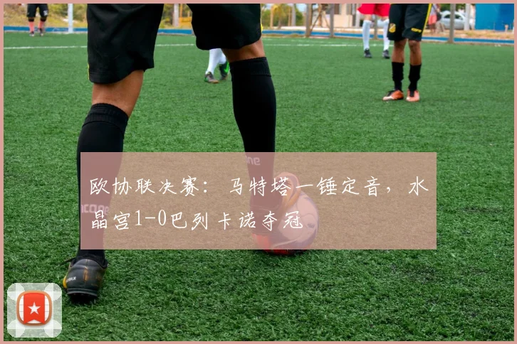 欧协联决赛:马特塔一锤定音,水晶宫1-0巴列卡诺夺冠